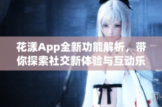 花漾App全新功能解析，带你探索社交新体验与互动乐趣