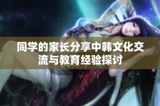 同学的家长分享中韩文化交流与教育经验探讨
