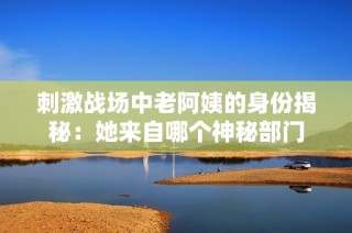 刺激战场中老阿姨的身份揭秘：她来自哪个神秘部门