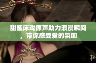 甜蜜床戏原声助力浪漫瞬间，带你感受爱的氛围