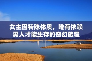 女主因特殊体质，唯有依赖男人才能生存的奇幻旅程