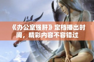 《办公室强肝》定档播出时间，精彩内容不容错过