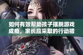 如何有效帮助孩子摆脱游戏成瘾，家长应采取的行动措施