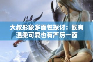大叔形象多面性探讨：既有温柔可爱也有严厉一面