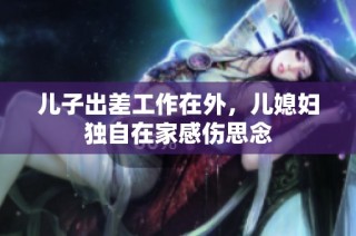 儿子出差工作在外，儿媳妇独自在家感伤思念