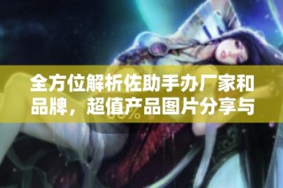 全方位解析佐助手办厂家和品牌，超值产品图片分享与热帖推荐