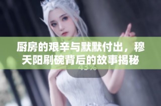 厨房的艰辛与默默付出，穆天阳刷碗背后的故事揭秘