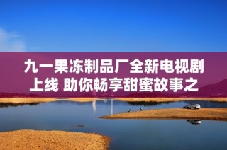九一果冻制品厂全新电视剧上线 助你畅享甜蜜故事之旅