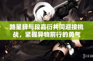 路星辞与段嘉衍共同迎接挑战，紧握异物前行的勇气