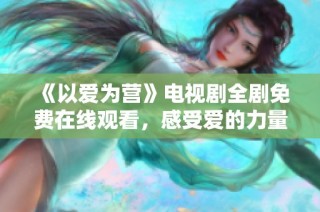 《以爱为营》电视剧全剧免费在线观看，感受爱的力量与温暖