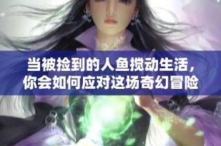 当被捡到的人鱼搅动生活，你会如何应对这场奇幻冒险？