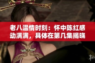 老八温情时刻：怀中陈红感动满满，具体在第几集揭晓
