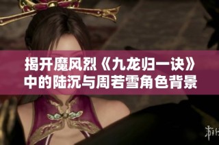 揭开魔风烈《九龙归一诀》中的陆沉与周若雪角色背景解析