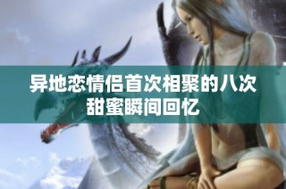 异地恋情侣首次相聚的八次甜蜜瞬间回忆