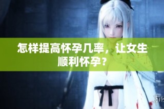 怎样提高怀孕几率，让女生顺利怀孕？