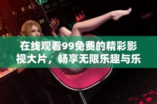 在线观看99免费的精彩影视大片，畅享无限乐趣与乐趣体验