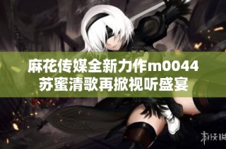 麻花传媒全新力作m0044苏蜜清歌再掀视听盛宴