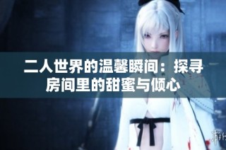 二人世界的温馨瞬间：探寻房间里的甜蜜与倾心