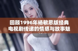 回顾1996年杨敏思版经典电视剧传递的情感与故事魅力