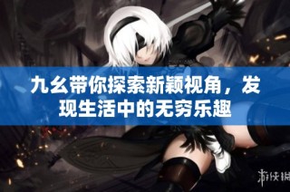 九幺带你探索新颖视角，发现生活中的无穷乐趣