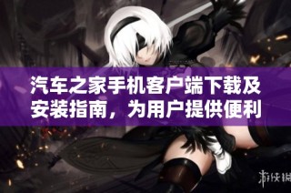 汽车之家手机客户端下载及安装指南，为用户提供便利选择