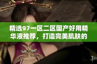 精选97一区二区国产好用精华液推荐，打造完美肌肤的秘密武器
