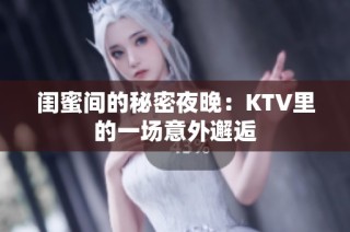 闺蜜间的秘密夜晚：KTV里的一场意外邂逅