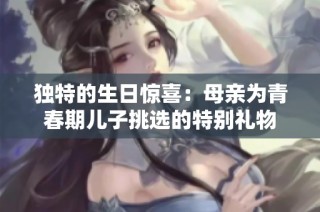 独特的生日惊喜：母亲为青春期儿子挑选的特别礼物