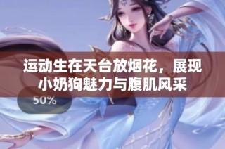 运动生在天台放烟花，展现小奶狗魅力与腹肌风采