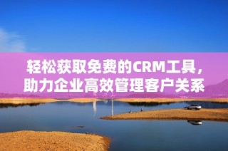 轻松获取免费的CRM工具，助力企业高效管理客户关系