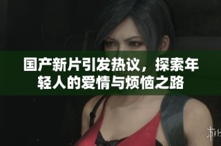 国产新片引发热议，探索年轻人的爱情与烦恼之路