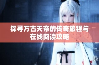 探寻万古天帝的传奇旅程与在线阅读攻略