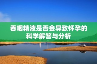 吞咽精液是否会导致怀孕的科学解答与分析