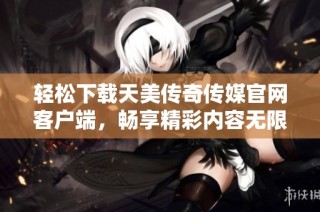 轻松下载天美传奇传媒官网客户端，畅享精彩内容无限体验