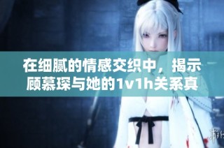 在细腻的情感交织中，揭示顾慕琛与她的1v1h关系真相