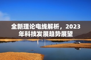 全新理论电线解析，2023年科技发展趋势展望
