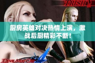 厨房英雄对决热情上演，激战后厨精彩不断！