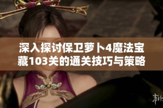 深入探讨保卫萝卜4魔法宝藏103关的通关技巧与策略