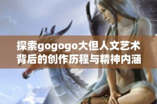 探索gogogo大但人文艺术背后的创作历程与精神内涵