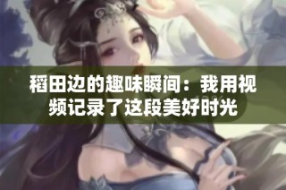 稻田边的趣味瞬间：我用视频记录了这段美好时光