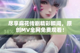 尽享麻花传剧精彩瞬间，原创MV全网免费观看！