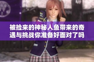 被捡来的神秘人鱼带来的奇遇与挑战你准备好面对了吗