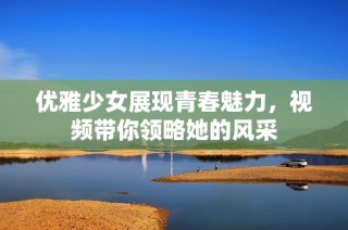 优雅少女展现青春魅力，视频带你领略她的风采