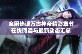 全网热读万古神帝精彩章节在线阅读与最新动态汇总