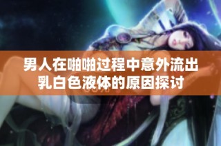 男人在啪啪过程中意外流出乳白色液体的原因探讨