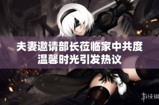 夫妻邀请部长莅临家中共度温馨时光引发热议