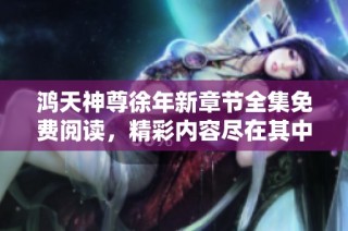 鸿天神尊徐年新章节全集免费阅读，精彩内容尽在其中