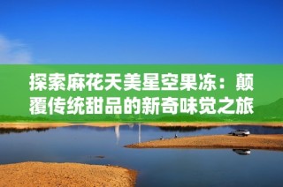 探索麻花天美星空果冻：颠覆传统甜品的新奇味觉之旅