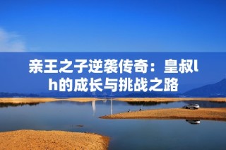 亲王之子逆袭传奇：皇叔lh的成长与挑战之路