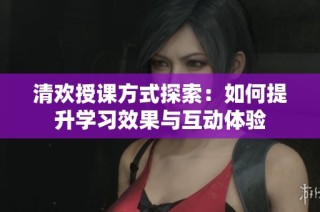 清欢授课方式探索：如何提升学习效果与互动体验